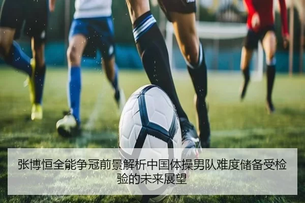 张博恒全能争冠前景解析中国体操男队难度储备受检验的未来展望